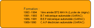 Formation :
1993 -1994     1ére année BTS MAVA (Lycée de Joigny)
1991- 1993     B.T mécanique automobile (GARAC)
1989- 1991     B.E.P mécanique automobile (GARAC)
1989-1990      C.A.P électricien automobile (GARAC)
